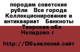 породам советские рубли - Все города Коллекционирование и антиквариат » Банкноты   . Тверская обл.,Нелидово г.